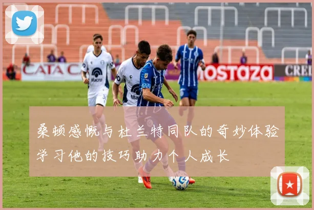 桑顿感慨与杜兰特同队的奇妙体验学习他的技巧助力个人成长