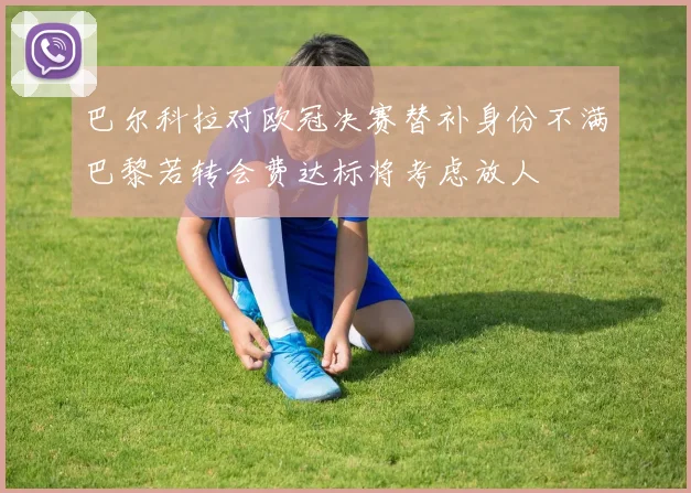 巴尔科拉对欧冠决赛替补身份不满巴黎若转会费达标将考虑放人
