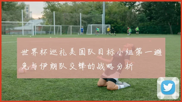 世界杯巡礼美国队目标小组第一避免与伊朗队交锋的战略分析