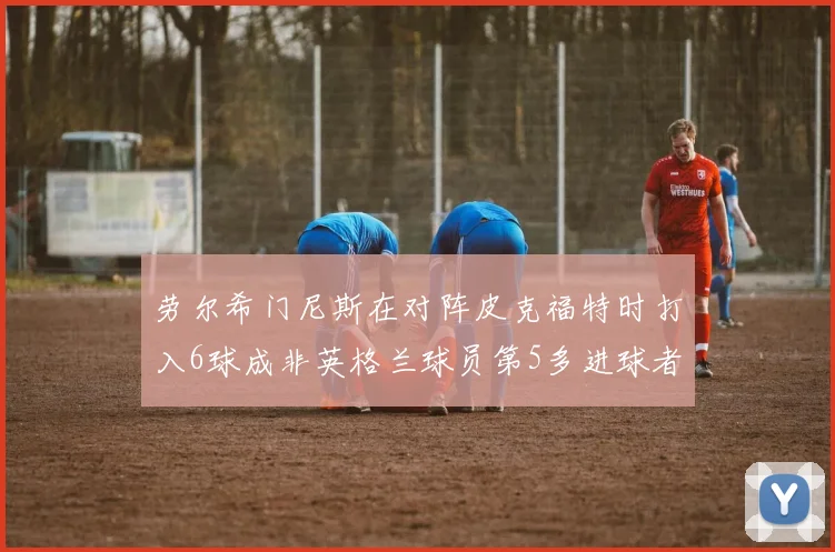 劳尔希门尼斯在对阵皮克福特时打入6球成非英格兰球员第5多进球者