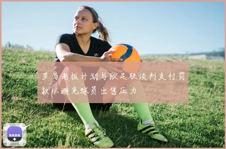 罗马老板计划与欧足联谈判支付罚款以避免球员出售压力