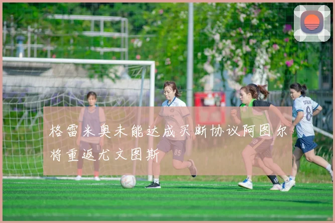 格雷米奥未能达成买断协议阿图尔将重返尤文图斯