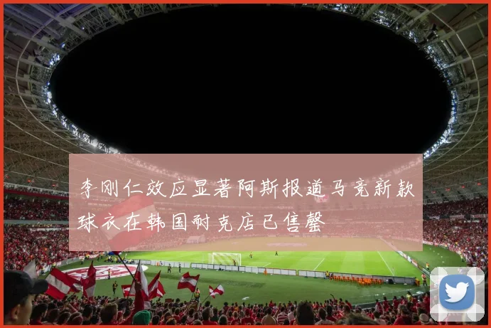 李刚仁效应显著阿斯报道马竞新款球衣在韩国耐克店已售罄
