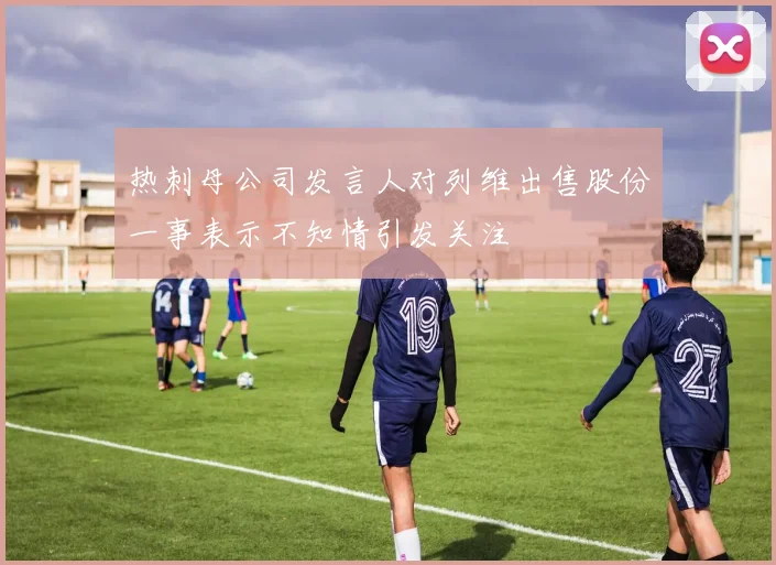 热刺母公司发言人对列维出售股份一事表示不知情引发关注
