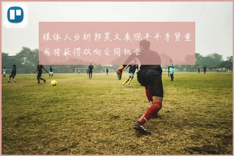 媒体人分析郭昊文表现平平李贤重或将获得双向合同机会