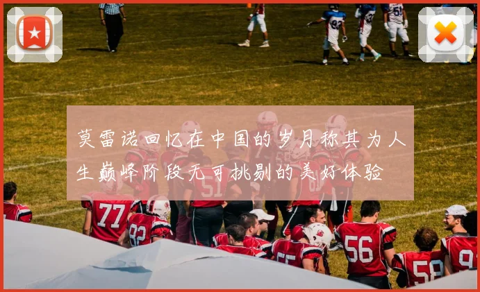 莫雷诺回忆在中国的岁月称其为人生巅峰阶段无可挑剔的美好体验