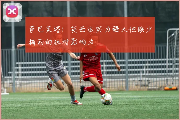 萨巴莱塔：英西法实力强大但缺少梅西的独特影响力