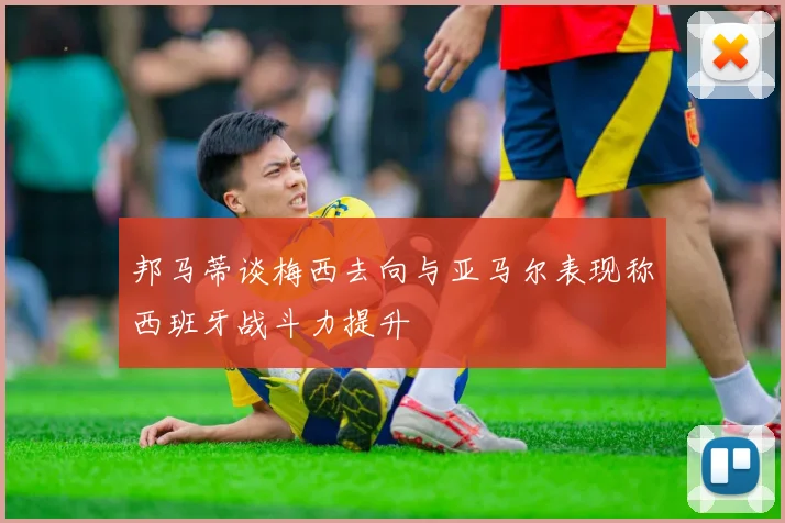 邦马蒂谈梅西去向与亚马尔表现称西班牙战斗力提升